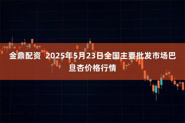 金鼎配资  2025年5月23日全国主要批发市场巴旦杏价格行情