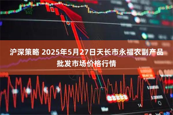 沪深策略 2025年5月27日天长市永福农副产品批发市场价格行情