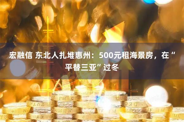 宏融信 东北人扎堆惠州：500元租海景房，在“平替三亚”过冬