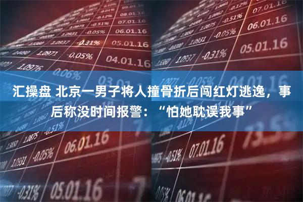 汇操盘 北京一男子将人撞骨折后闯红灯逃逸，事后称没时间报警：“怕她耽误我事”