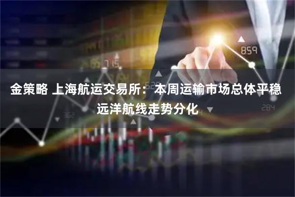 金策略 上海航运交易所：本周运输市场总体平稳 远洋航线走势分化