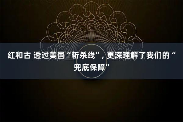红和古 透过美国“斩杀线”, 更深理解了我们的“兜底保障”