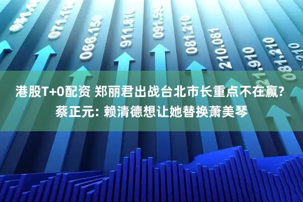 港股T+0配资 郑丽君出战台北市长重点不在赢? 蔡正元: 赖清德想让她替换萧美琴