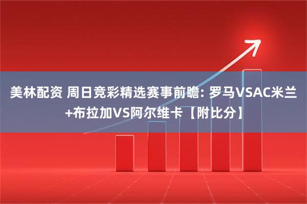 美林配资 周日竞彩精选赛事前瞻: 罗马VSAC米兰+布拉加VS阿尔维卡【附比分】
