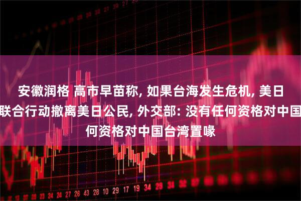 安徽润格 高市早苗称, 如果台海发生危机, 美日可能采取联合行动撤离美日公民, 外交部: 没有任何资格对中国台湾置喙