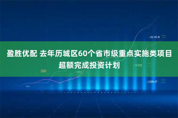 盈胜优配 去年历城区60个省市级重点实施类项目超额完成投资计划