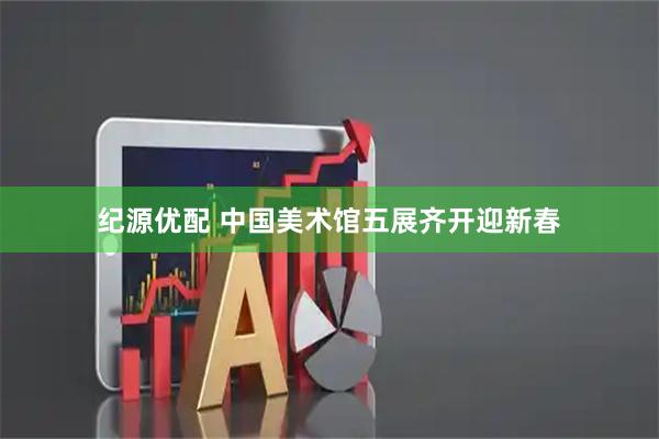 纪源优配 中国美术馆五展齐开迎新春