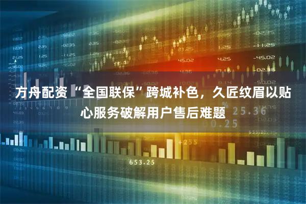 方舟配资 “全国联保”跨城补色，久匠纹眉以贴心服务破解用户售后难题