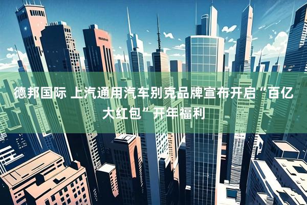 德邦国际 上汽通用汽车别克品牌宣布开启“百亿大红包”开年福利