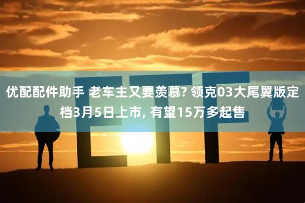 优配配件助手 老车主又要羡慕? 领克03大尾翼版定档3月5日上市, 有望15万多起售