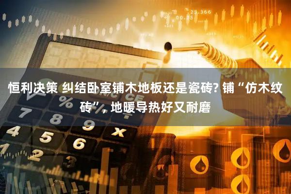 恒利决策 纠结卧室铺木地板还是瓷砖? 铺“仿木纹砖”, 地暖导热好又耐磨