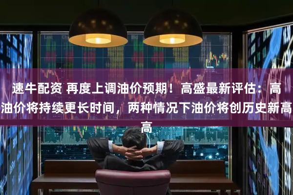 速牛配资 再度上调油价预期！高盛最新评估：高油价将持续更长时间，两种情况下油价将创历史新高