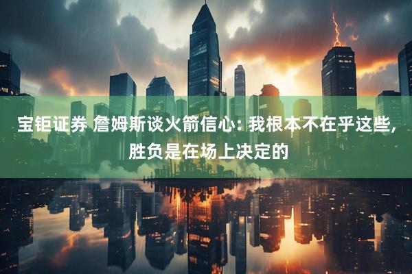 宝钜证券 詹姆斯谈火箭信心: 我根本不在乎这些, 胜负是在场上决定的